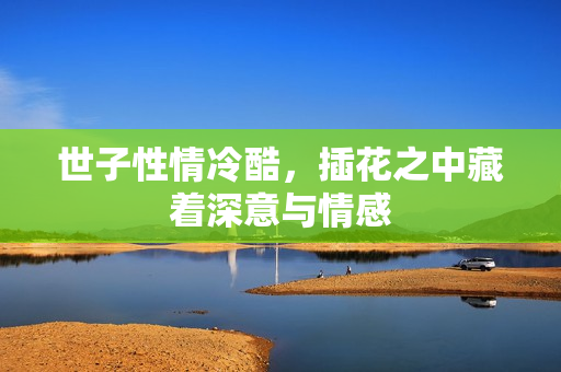 世子性情冷酷，插花之中藏着深意与情感