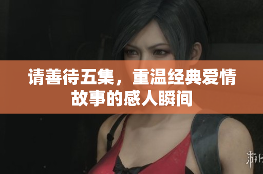 请善待五集，重温经典爱情故事的感人瞬间