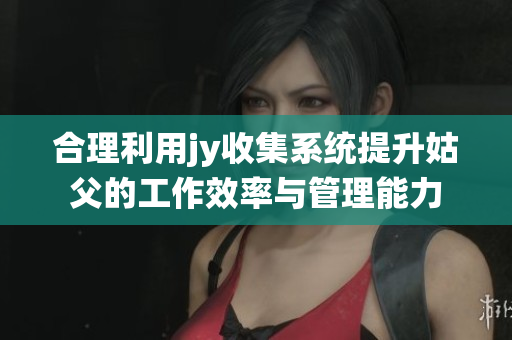 合理利用jy收集系统提升姑父的工作效率与管理能力