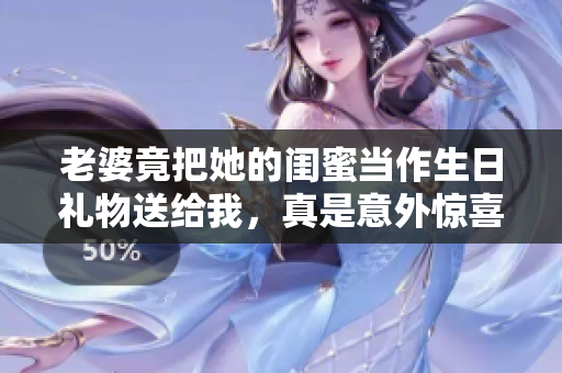 老婆竟把她的闺蜜当作生日礼物送给我，真是意外惊喜！