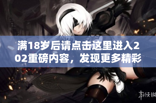 满18岁后请点击这里进入202重磅内容，发现更多精彩信息！