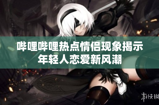 哔哩哔哩热点情侣现象揭示年轻人恋爱新风潮