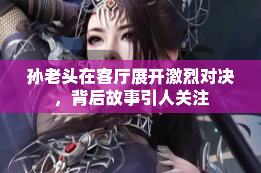 孙老头在客厅展开激烈对决，背后故事引人关注
