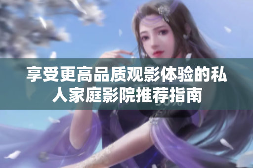 享受更高品质观影体验的私人家庭影院推荐指南