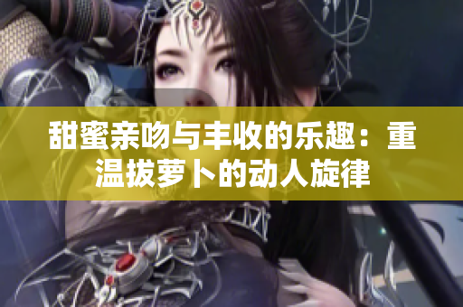 甜蜜亲吻与丰收的乐趣：重温拔萝卜的动人旋律
