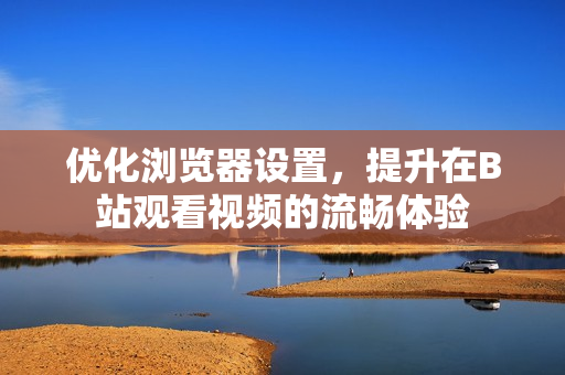 优化浏览器设置，提升在B站观看视频的流畅体验