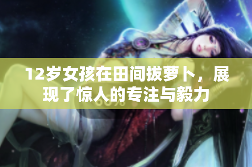 12岁女孩在田间拔萝卜，展现了惊人的专注与毅力