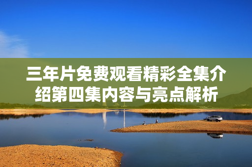 三年片免费观看精彩全集介绍第四集内容与亮点解析