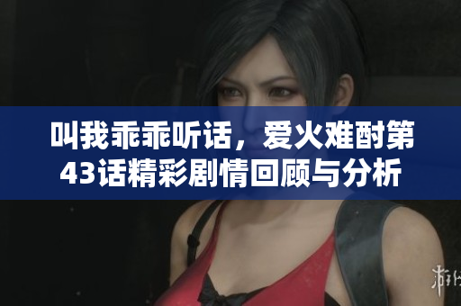 叫我乖乖听话，爱火难酎第43话精彩剧情回顾与分析