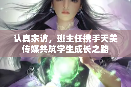 认真家访，班主任携手天美传媒共筑学生成长之路