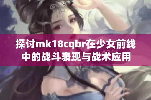 探讨mk18cqbr在少女前线中的战斗表现与战术应用