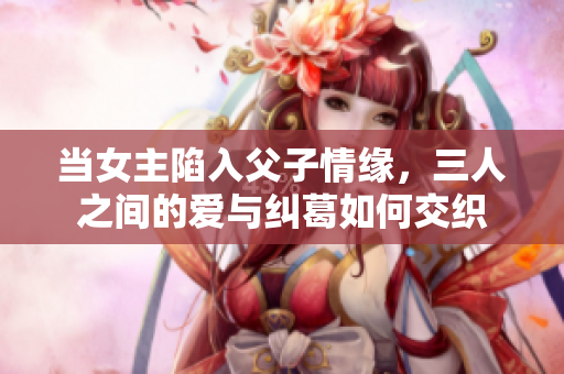 当女主陷入父子情缘，三人之间的爱与纠葛如何交织