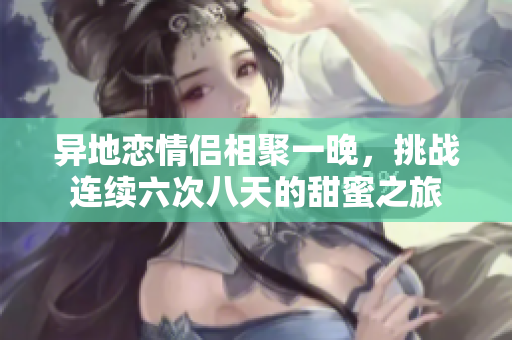 异地恋情侣相聚一晚，挑战连续六次八天的甜蜜之旅