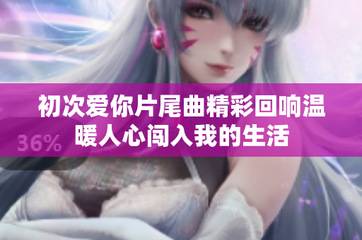 初次爱你片尾曲精彩回响温暖人心闯入我的生活