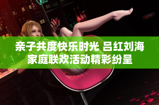 亲子共度快乐时光 吕红刘海家庭联欢活动精彩纷呈