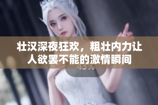 壮汉深夜狂欢，粗壮内力让人欲罢不能的激情瞬间