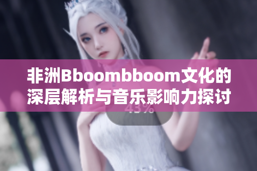 非洲Bboombboom文化的深层解析与音乐影响力探讨