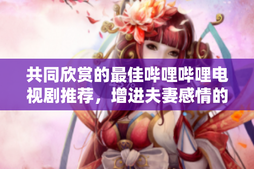 共同欣赏的最佳哔哩哔哩电视剧推荐，增进夫妻感情的好选择
