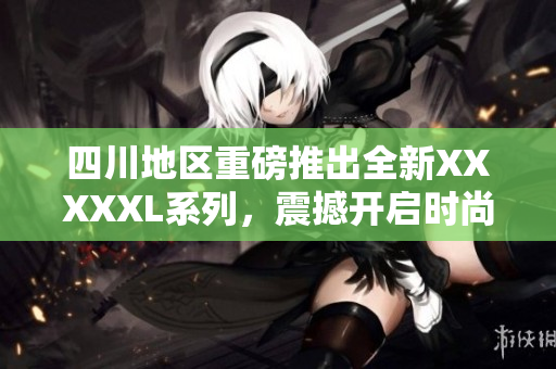 四川地区重磅推出全新XXXXXL系列，震撼开启时尚新纪元