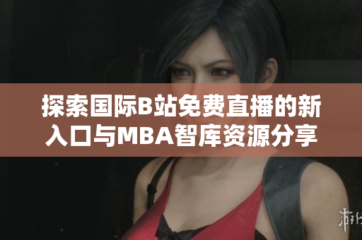 探索国际B站免费直播的新入口与MBA智库资源分享