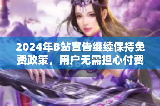 2024年B站宣告继续保持免费政策，用户无需担心付费问题
