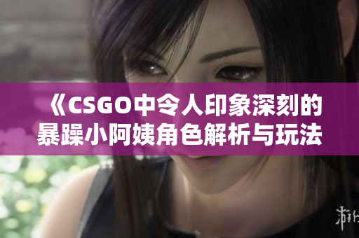 《CSGO中令人印象深刻的暴躁小阿姨角色解析与玩法体验》