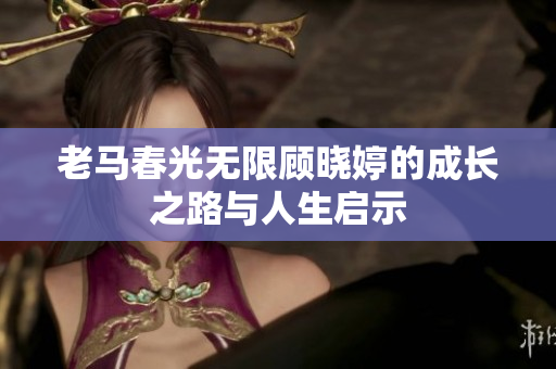 老马春光无限顾晓婷的成长之路与人生启示