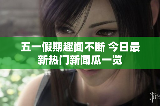 五一假期趣闻不断 今日最新热门新闻瓜一览