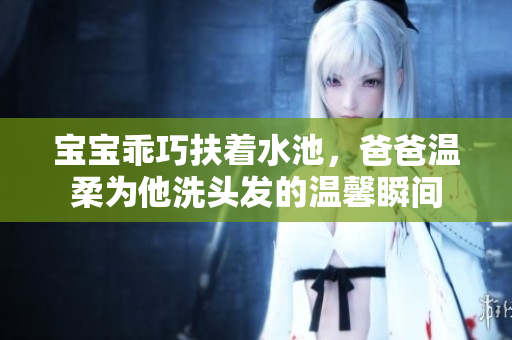 宝宝乖巧扶着水池，爸爸温柔为他洗头发的温馨瞬间