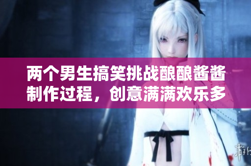 两个男生搞笑挑战酿酿酱酱制作过程，创意满满欢乐多多