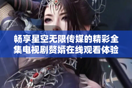 畅享星空无限传媒的精彩全集电视剧赘婿在线观看体验