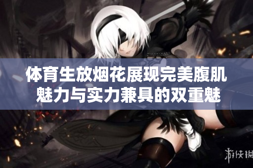 体育生放烟花展现完美腹肌 魅力与实力兼具的双重魅惑