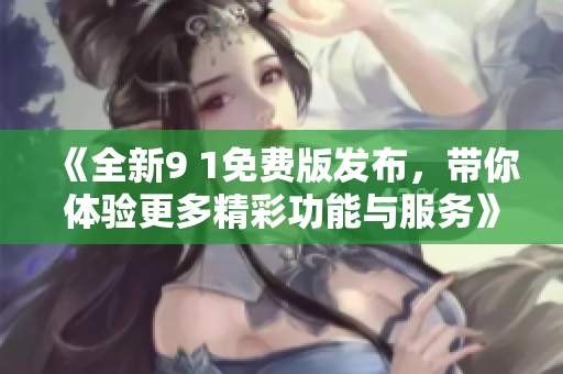 《全新9 1免费版发布，带你体验更多精彩功能与服务》