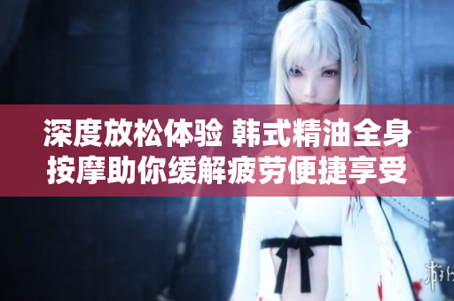 深度放松体验 韩式精油全身按摩助你缓解疲劳便捷享受