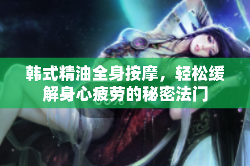 韩式精油全身按摩，轻松缓解身心疲劳的秘密法门