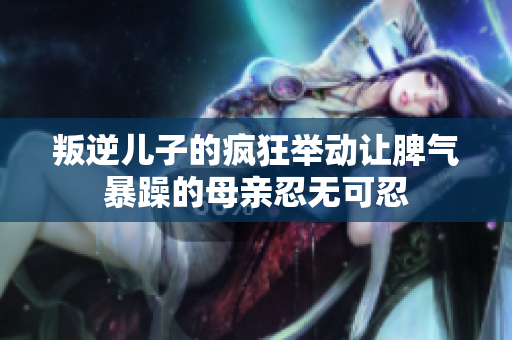 叛逆儿子的疯狂举动让脾气暴躁的母亲忍无可忍