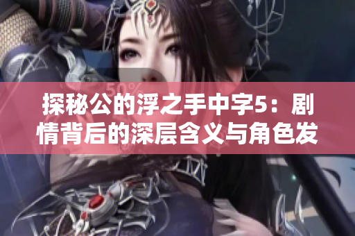 探秘公的浮之手中字5：剧情背后的深层含义与角色发展解析