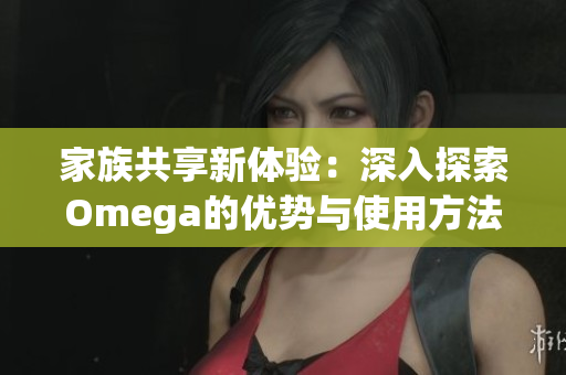 家族共享新体验：深入探索Omega的优势与使用方法