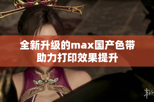 全新升级的max国产色带助力打印效果提升