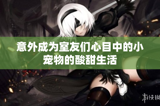 意外成为室友们心目中的小宠物的酸甜生活