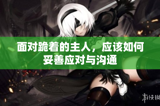 面对跪着的主人，应该如何妥善应对与沟通
