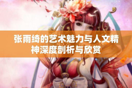 张雨绮的艺术魅力与人文精神深度剖析与欣赏