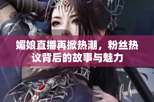 媚娘直播再掀热潮，粉丝热议背后的故事与魅力