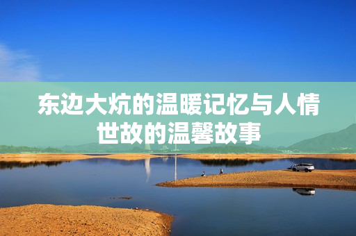 东边大炕的温暖记忆与人情世故的温馨故事