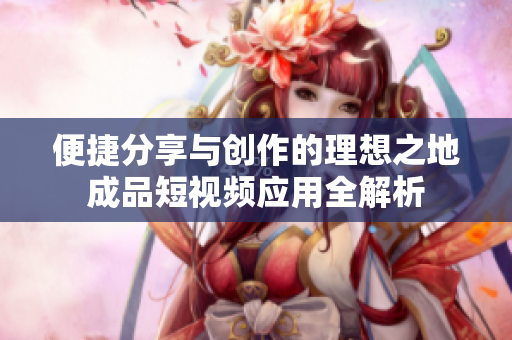 便捷分享与创作的理想之地成品短视频应用全解析