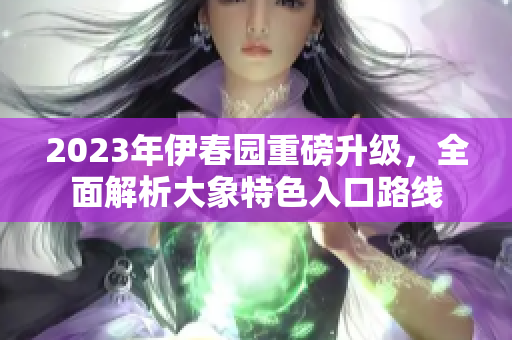 2023年伊春园重磅升级，全面解析大象特色入口路线