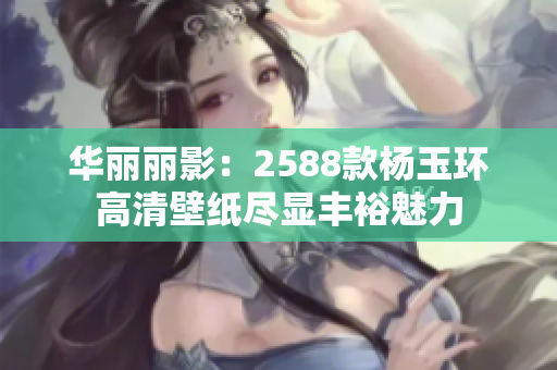 华丽丽影：2588款杨玉环高清壁纸尽显丰裕魅力
