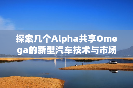 探索几个Alpha共享Omega的新型汽车技术与市场趋势