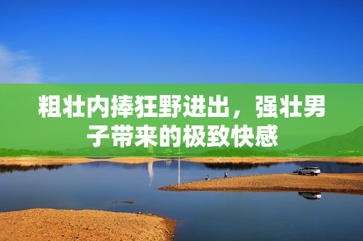 粗壮内捧狂野进出，强壮男子带来的极致快感