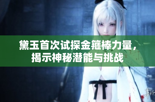 黛玉首次试探金箍棒力量，揭示神秘潜能与挑战
